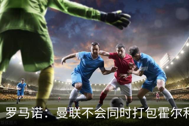 罗马诺：曼联不会同时打包霍尔和托纳利，成本或高达1.4至1.5亿欧